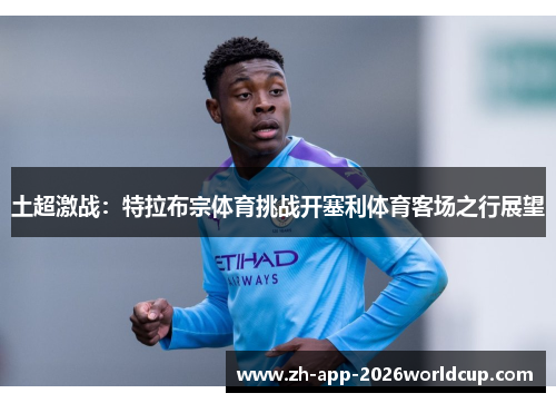 土超激战：特拉布宗体育挑战开塞利体育客场之行展望