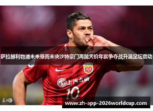 萨拉赫利物浦未来悬而未决沙特豪门再抛天价年薪争夺战升温足坛震动 萨拉赫利物浦未来悬而未决沙特豪门再抛天价年薪争夺战升温足坛震动