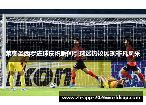 莱奥圣西罗进球庆祝瞬间引球迷热议展现非凡风采 莱奥圣西罗进球庆祝瞬间引球迷热议展现非凡风采