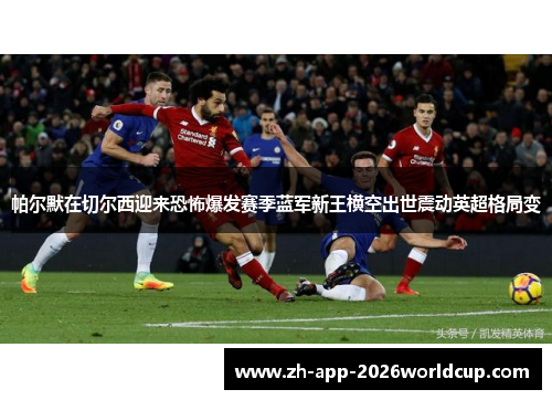 帕尔默在切尔西迎来恐怖爆发赛季蓝军新王横空出世震动英超格局变