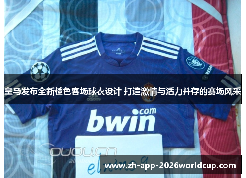 皇马发布全新橙色客场球衣设计 打造激情与活力并存的赛场风采