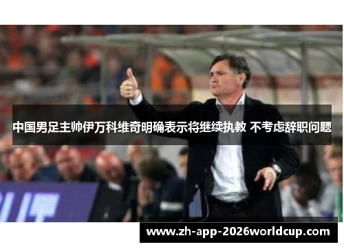 中国男足主帅伊万科维奇明确表示将继续执教 不考虑辞职问题 中国男足主帅伊万科维奇明确表示将继续执教 不考虑辞职问题