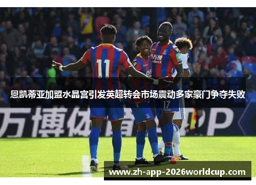 恩凯蒂亚加盟水晶宫引发英超转会市场震动多家豪门争夺失败