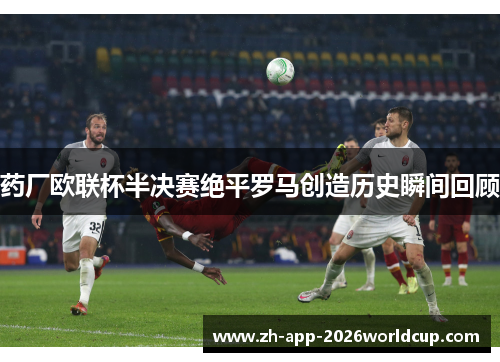 药厂欧联杯半决赛绝平罗马创造历史瞬间回顾 药厂欧联杯半决赛绝平罗马创造历史瞬间回顾