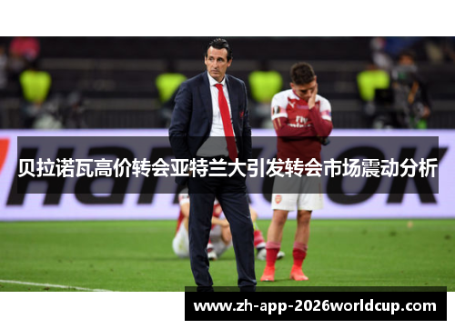 贝拉诺瓦高价转会亚特兰大引发转会市场震动分析 贝拉诺瓦高价转会亚特兰大引发转会市场震动分析